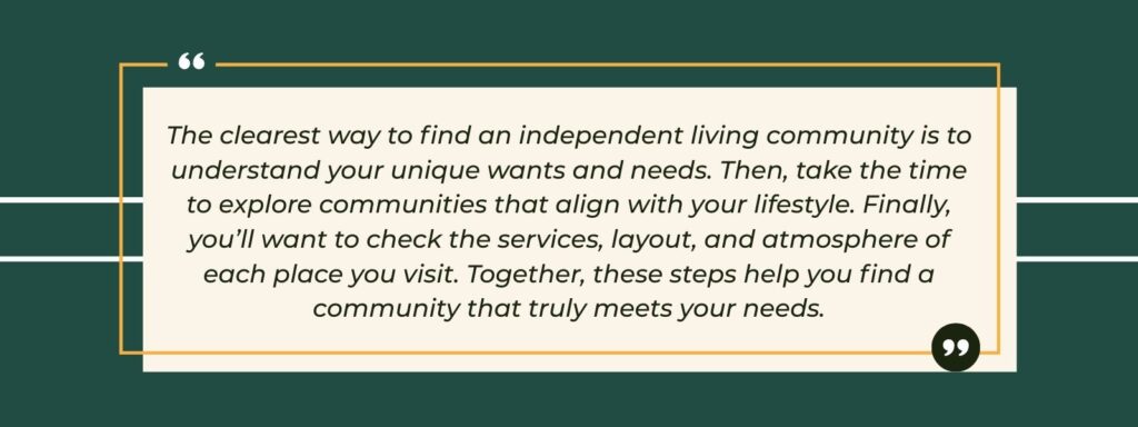 infographic that says 'The clearest way to find an independent living community is to understand your unique wants and needs. Then, take the time to explore communities that align with your lifestyle. Finally, you’ll want to check the services, layout, and atmosphere of each place you visit. Together, these steps help you find a community that truly meets your needs.'